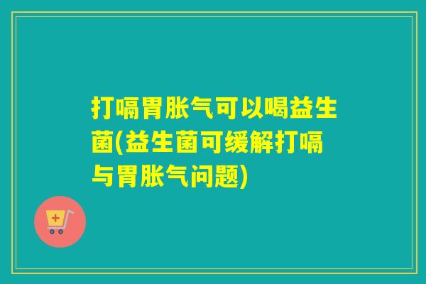 打嗝胃胀气可以喝益生菌(益生菌可缓解打嗝与胃胀气问题)