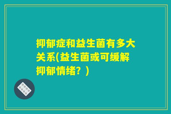 抑郁症和益生菌有多大关系(益生菌或可缓解抑郁情绪？)