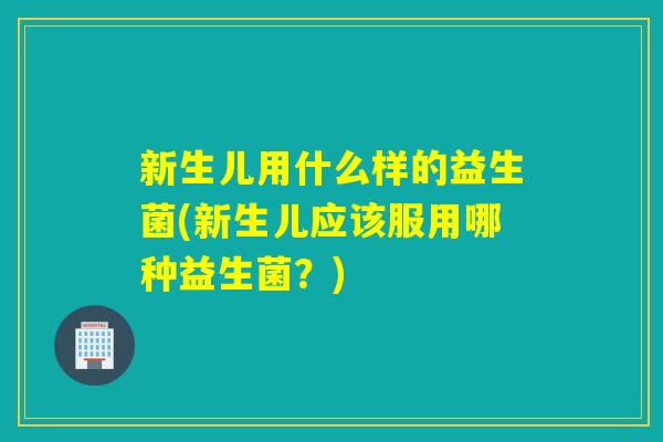 新生儿用什么样的益生菌(新生儿应该服用哪种益生菌？)