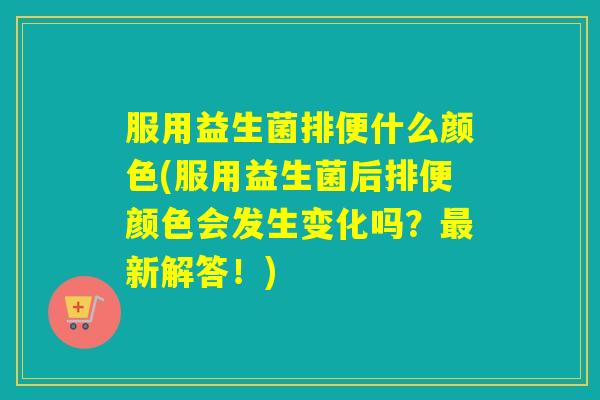 服用益生菌排便什么颜色(服用益生菌后排便颜色会发生变化吗？最新解答！)
