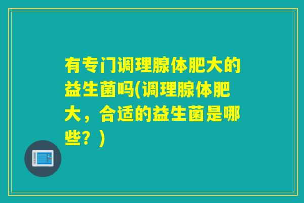 有专门调理腺体肥大的益生菌吗(调理腺体肥大,合适的益生菌是哪些?) 有专门调理腺体肥大的益生菌吗(调理腺体肥大,合适的益生菌是哪些?)