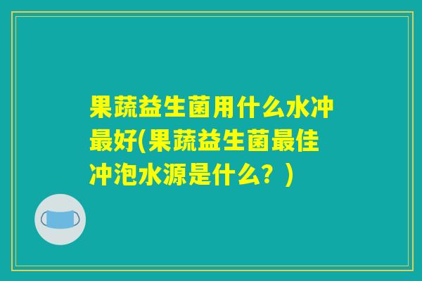 果蔬益生菌用什么水冲最好(果蔬益生菌最佳冲泡水源是什么？)