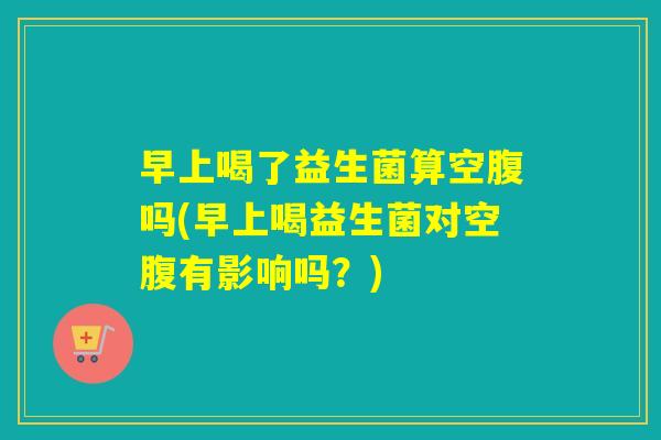 早上喝了益生菌算空腹吗(早上喝益生菌对空腹有影响吗？)