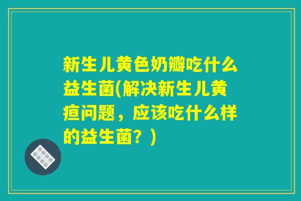 新生儿黄色奶瓣吃什么益生菌(解决新生儿黄疸问题，应该吃什么样的益生菌？)