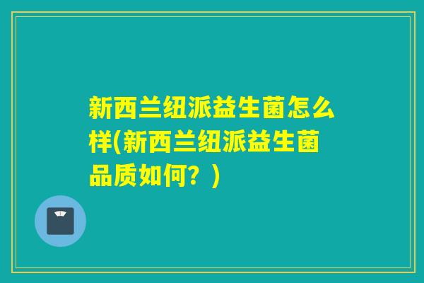 新西兰纽派益生菌怎么样(新西兰纽派益生菌品质如何？)