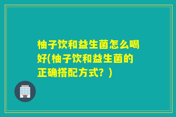 柚子饮和益生菌怎么喝好(柚子饮和益生菌的正确搭配方式？)