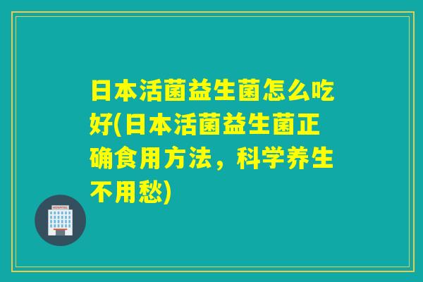 日本活菌益生菌怎么吃好(日本活菌益生菌正确食用方法，科学养生不用愁)