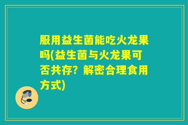 服用益生菌能吃火龙果吗(益生菌与火龙果可否共存？解密合理食用方式)