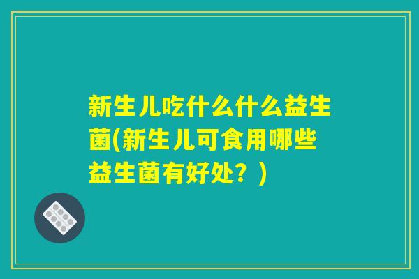 新生儿吃什么什么益生菌(新生儿可食用哪些益生菌有好处?) 新生儿吃什么什么益生菌(新生儿可食用哪些益生菌有好处?)
