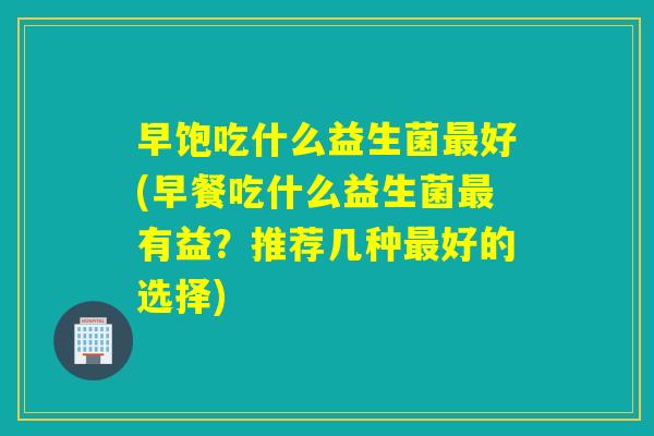 早饱吃什么益生菌最好(早餐吃什么益生菌最有益？推荐几种最好的选择)