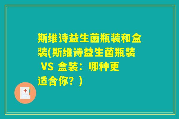 斯维诗益生菌瓶装和盒装(斯维诗益生菌瓶装 VS 盒装：哪种更适合你？)