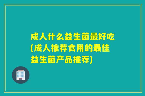 成人什么益生菌最好吃(成人推荐食用的最佳益生菌产品推荐)