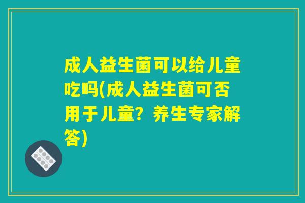成人益生菌可以给儿童吃吗(成人益生菌可否用于儿童？养生专家解答)