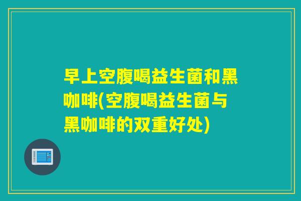 早上空腹喝益生菌和黑咖啡(空腹喝益生菌与黑咖啡的双重好处)