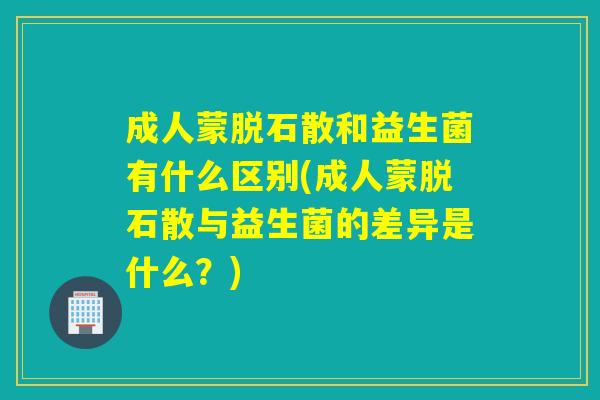 成人蒙脱石散和益生菌有什么区别(成人蒙脱石散与益生菌的差异是什么?) 成人蒙脱石散和益生菌有什么区别(成人蒙脱石散与益生菌的差异是什么?)