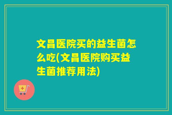 文昌医院买的益生菌怎么吃(文昌医院购买益生菌推荐用法) 文昌医院买的益生菌怎么吃(文昌医院购买益生菌推荐用法)