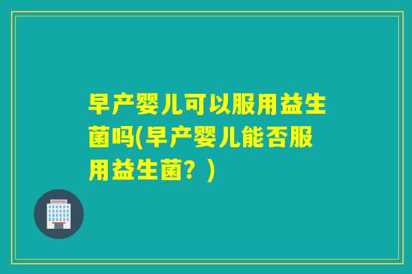 早产婴儿可以服用益生菌吗(早产婴儿能否服用益生菌？)