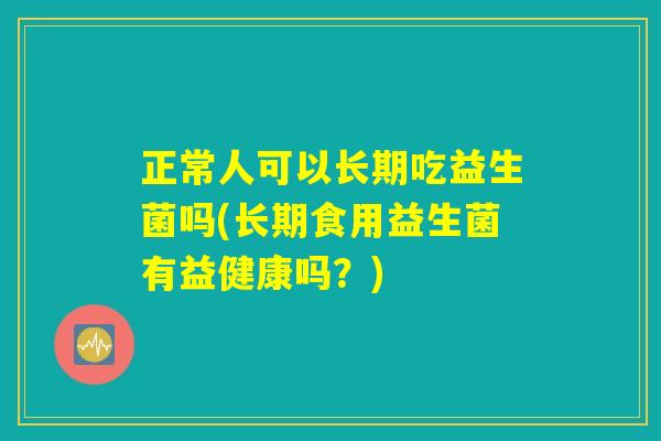 正常人可以长期吃益生菌吗(长期食用益生菌有益健康吗？)
