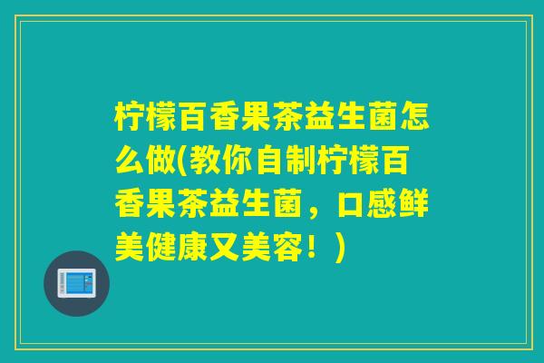 柠檬百香果茶益生菌怎么做(教你自制柠檬百香果茶益生菌，口感鲜美健康又美容！)