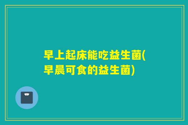 早上起床能吃益生菌(早晨可食的益生菌)
