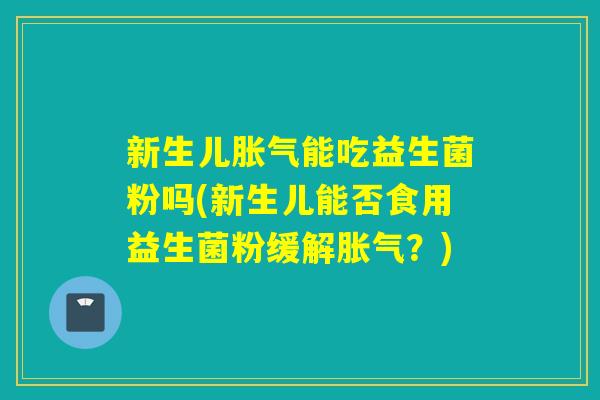 新生儿胀气能吃益生菌粉吗(新生儿能否食用益生菌粉缓解胀气？)