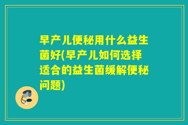 早产儿便秘用什么益生菌好(早产儿如何选择适合的益生菌缓解便秘问题)