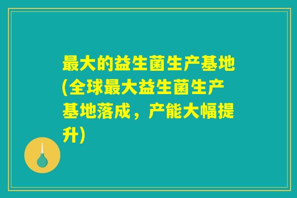 最大的益生菌生产基地(全球最大益生菌生产基地落成，产能大幅提升)