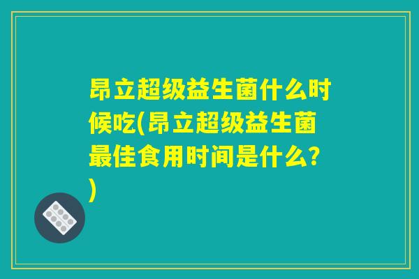昂立超级益生菌什么时候吃(昂立超级益生菌最佳食用时间是什么？)