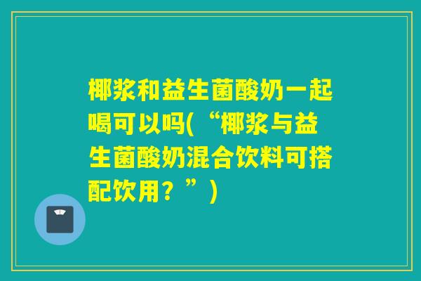 椰浆和益生菌酸奶一起喝可以吗(“椰浆与益生菌酸奶混合饮料可搭配饮用？”)