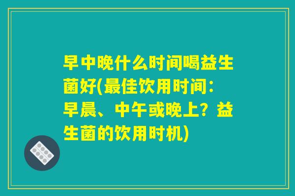 早中晚什么时间喝益生菌好(最佳饮用时间：早晨、中午或晚上？益生菌的饮用时机)