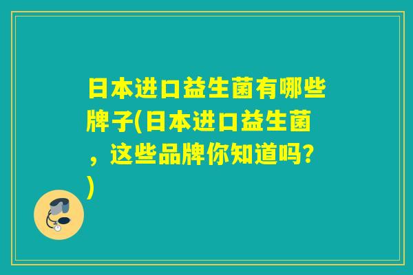 日本进口益生菌有哪些牌子(日本进口益生菌，这些品牌你知道吗？)