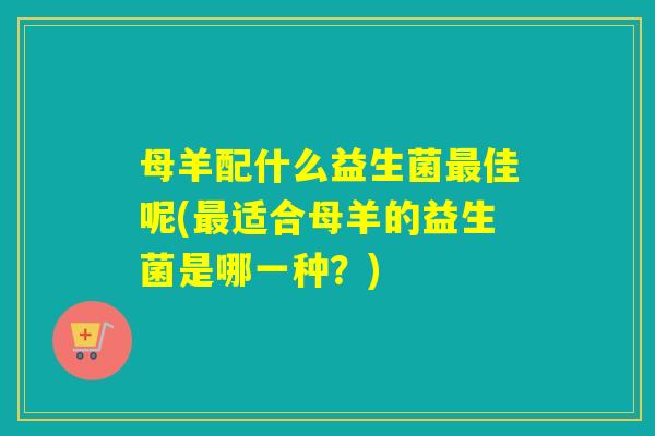 母羊配什么益生菌最佳呢(最适合母羊的益生菌是哪一种？)