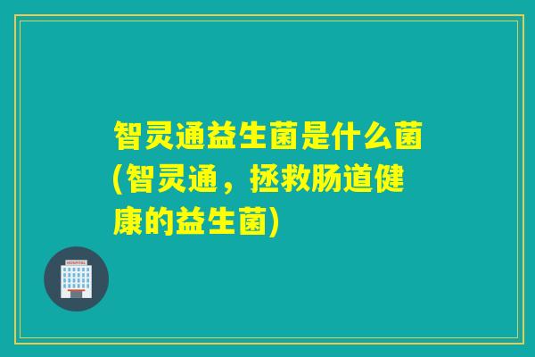 智灵通益生菌是什么菌(智灵通,拯救肠道健康的益生菌) 智灵通益生菌是什么菌(智灵通,拯救肠道健康的益生菌)