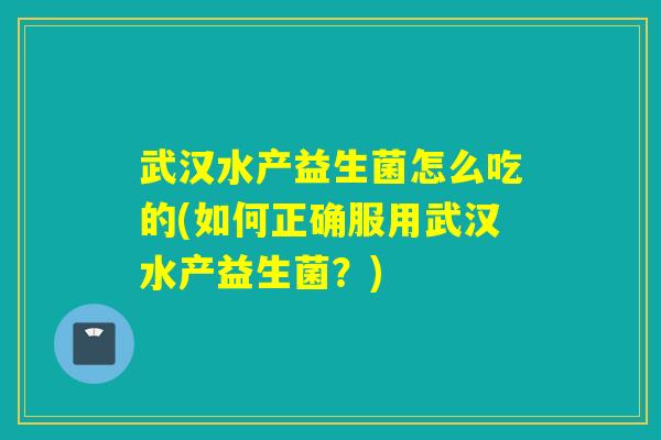 武汉水产益生菌怎么吃的(如何正确服用武汉水产益生菌？)