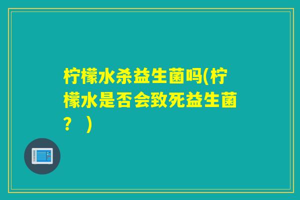 柠檬水杀益生菌吗(柠檬水是否会致死益生菌？ )