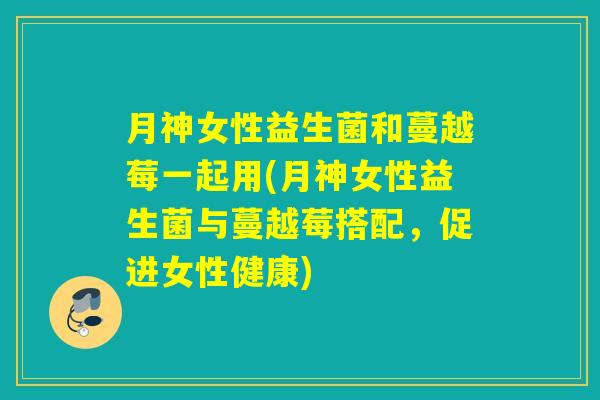 月神女性益生菌和蔓越莓一起用(月神女性益生菌与蔓越莓搭配，促进女性健康)