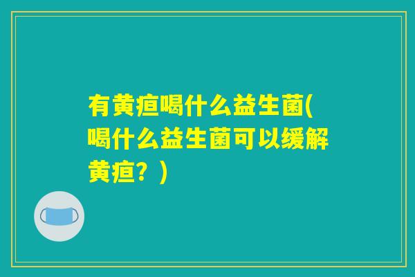 有黄疸喝什么益生菌(喝什么益生菌可以缓解黄疸？)