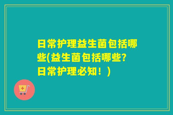 日常护理益生菌包括哪些(益生菌包括哪些？日常护理必知！)