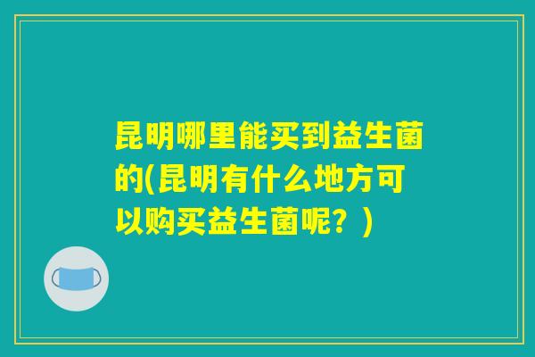 昆明哪里能买到益生菌的(昆明有什么地方可以购买益生菌呢？)