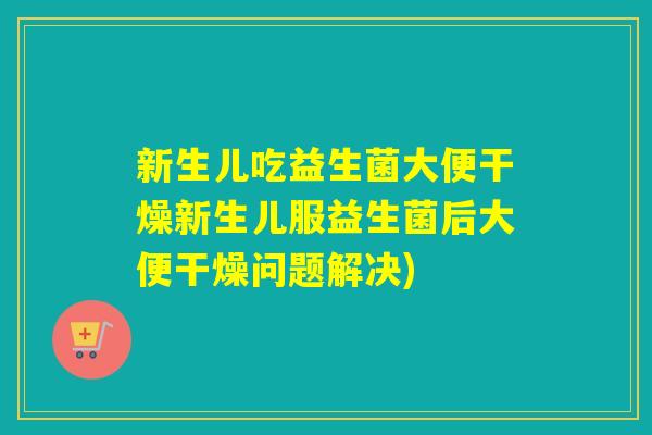 新生儿吃益生菌大便干燥新生儿服益生菌后大便干燥问题解决)