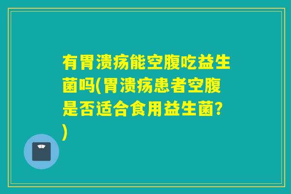 有胃溃疡能空腹吃益生菌吗(胃溃疡患者空腹是否适合食用益生菌？)