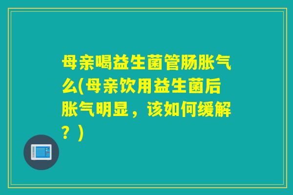 母亲喝益生菌管肠胀气么(母亲饮用益生菌后胀气明显，该如何缓解？)
