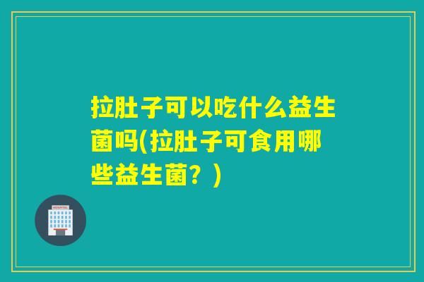 拉肚子可以吃什么益生菌吗(拉肚子可食用哪些益生菌?) 拉肚子可以吃什么益生菌吗(拉肚子可食用哪些益生菌?)