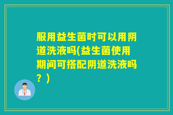 服用益生菌时可以用阴道洗液吗(益生菌使用期间可搭配阴道洗液吗？)