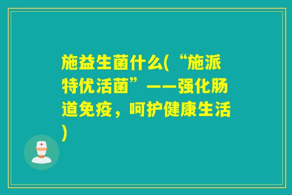 施益生菌什么(“施派特优活菌”——强化肠道免疫，呵护健康生活)