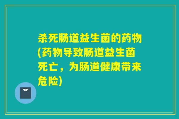 杀死肠道益生菌的药物(药物导致肠道益生菌死亡，为肠道健康带来危险)