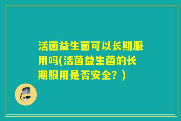 活菌益生菌可以长期服用吗(活菌益生菌的长期服用是否安全?) 活菌益生菌可以长期服用吗(活菌益生菌的长期服用是否安全?)