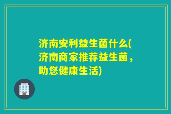 济南安利益生菌什么(济南商家推荐益生菌，助您健康生活)