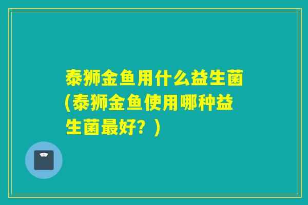 泰狮金鱼用什么益生菌(泰狮金鱼使用哪种益生菌最好？)