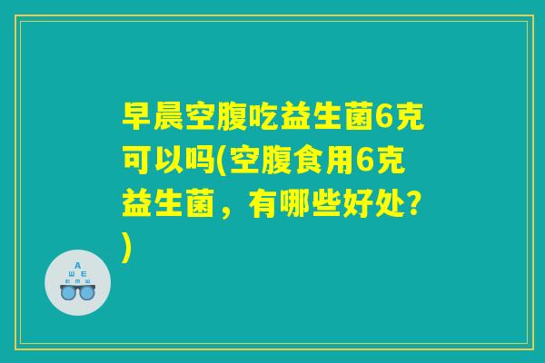 早晨空腹吃益生菌6克可以吗(空腹食用6克益生菌，有哪些好处？)